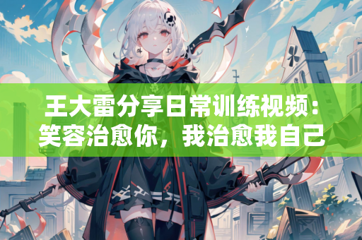 王大雷分享日常训练视频：笑容治愈你，我治愈我自己😄